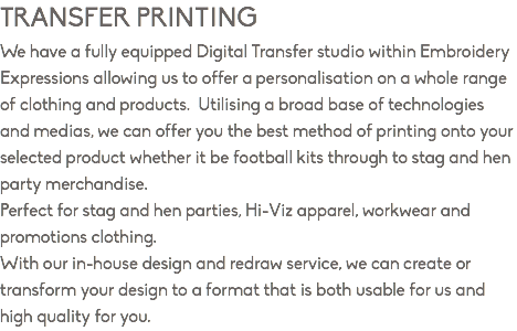 TRANSFER PRINTING We have a fully equipped Digital Transfer studio within Embroidery Expressions allowing us to offer a personalisation on a whole range of clothing and products. Utilising a broad base of technologies and medias, we can offer you the best method of printing onto your selected product whether it be football kits through to stag and hen party merchandise. Perfect for stag and hen parties, Hi-Viz apparel, workwear and promotions clothing. With our in-house design and redraw service, we can create or transform your design to a format that is both usable for us and high quality for you.