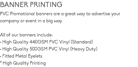 BANNER PRINTING PVC Promotional banners are a great way to advertise your company or event in a big way. All of our banners include: • High Quality 440GSM PVC Vinyl (Standard) • High Quality 500GSM PVC Vinyl (Heavy Duty) • Fitted Metal Eyelets ª High Quality Printing